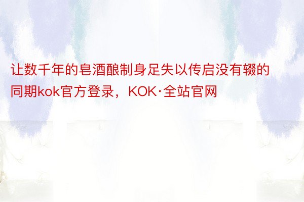 让数千年的皂酒酿制身足失以传启没有辍的同期kok官方登录，KOK·全站官网