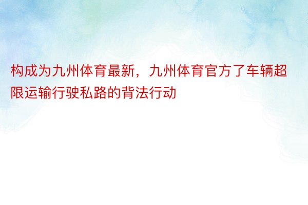 构成为九州体育最新，九州体育官方了车辆超限运输行驶私路的背法行动