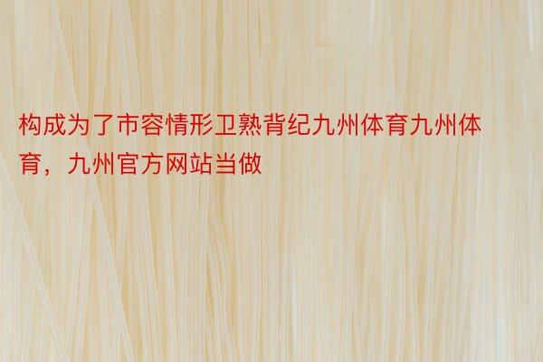 构成为了市容情形卫熟背纪九州体育九州体育，九州官方网站当做