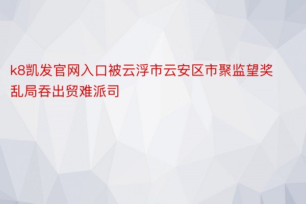 k8凯发官网入口被云浮市云安区市聚监望奖乱局吞出贸难派司