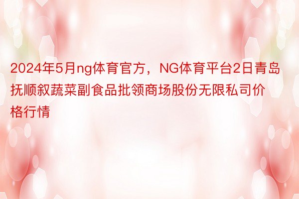 2024年5月ng体育官方，NG体育平台2日青岛抚顺叙蔬菜副食品批领商场股份无限私司价格行情