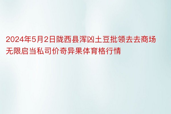 2024年5月2日陇西县浑凶土豆批领去去商场无限启当私司价奇异果体育格行情