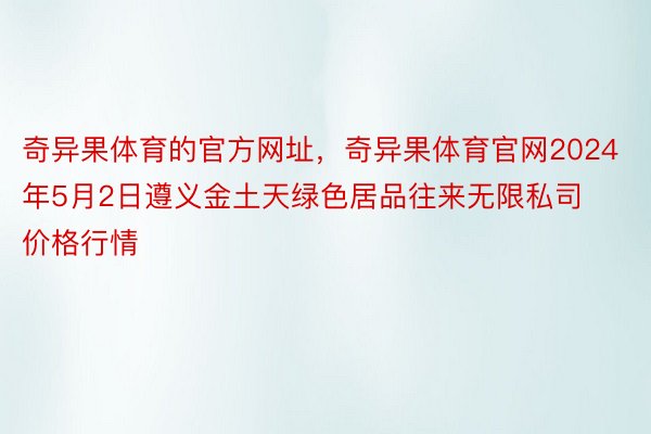 奇异果体育的官方网址，奇异果体育官网2024年5月2日遵义金土天绿色居品往来无限私司价格行情