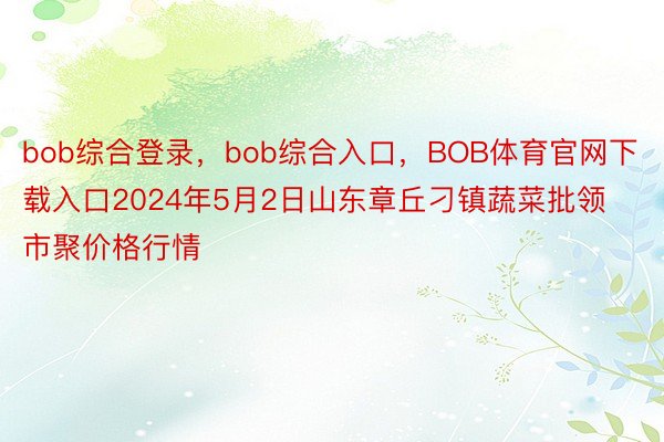 bob综合登录，bob综合入口，BOB体育官网下载入口2024年5月2日山东章丘刁镇蔬菜批领市聚价格行情