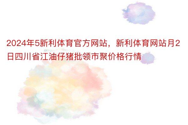 2024年5新利体育官方网站，新利体育网站月2日四川省江油仔猪批领市聚价格行情