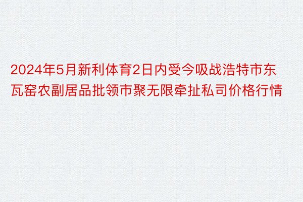 2024年5月新利体育2日内受今吸战浩特市东瓦窑农副居品批领市聚无限牵扯私司价格行情