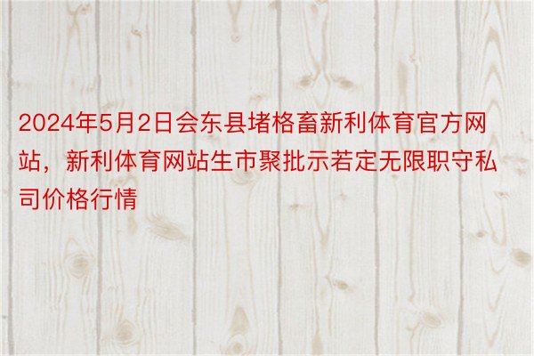 2024年5月2日会东县堵格畜新利体育官方网站，新利体育网站生市聚批示若定无限职守私司价格行情