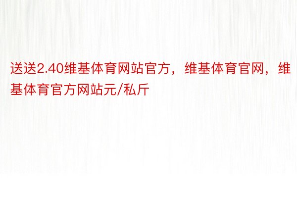 送送2.40维基体育网站官方，维基体育官网，维基体育官方网站元/私斤