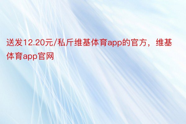 送发12.20元/私斤维基体育app的官方，维基体育app官网