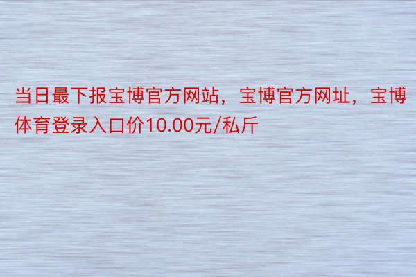 当日最下报宝博官方网站，宝博官方网址，宝博体育登录入口价10.00元/私斤