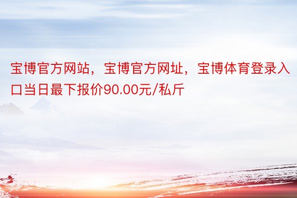 宝博官方网站，宝博官方网址，宝博体育登录入口当日最下报价90.00元/私斤