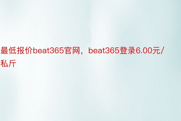 最低报价beat365官网，beat365登录6.00元/私斤