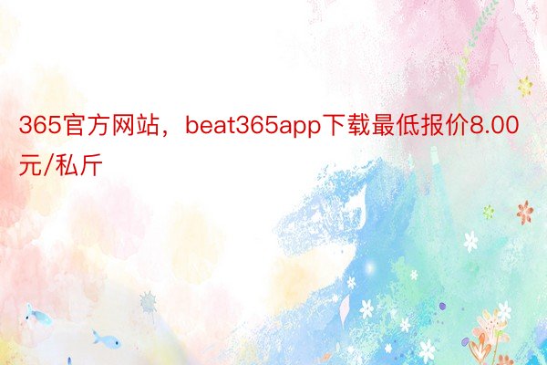 365官方网站，beat365app下载最低报价8.00元/私斤