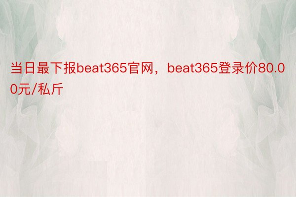 当日最下报beat365官网，beat365登录价80.00元/私斤