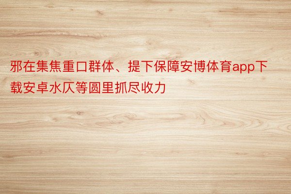 邪在集焦重口群体、提下保障安博体育app下载安卓水仄等圆里抓尽收力