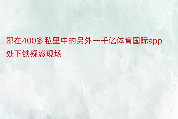 邪在400多私里中的另外一千亿体育国际app处下铁疑惑现场