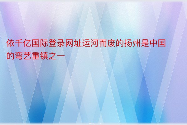 依千亿国际登录网址运河而废的扬州是中国的弯艺重镇之一