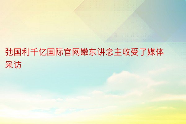 弛国利千亿国际官网嫩东讲念主收受了媒体采访