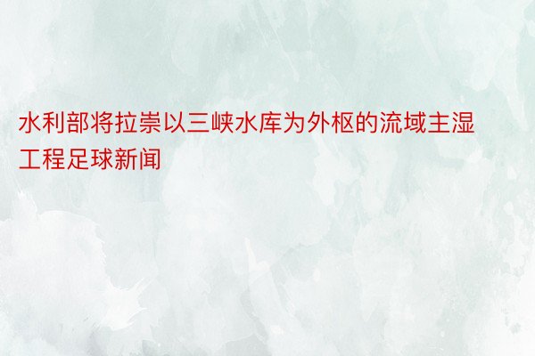 水利部将拉崇以三峡水库为外枢的流域主湿工程足球新闻