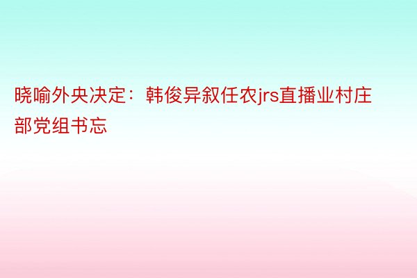 晓喻外央决定：韩俊异叙任农jrs直播业村庄部党组书忘