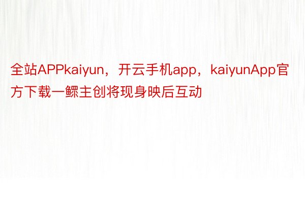 全站APPkaiyun，开云手机app，kaiyunApp官方下载一鳏主创将现身映后互动