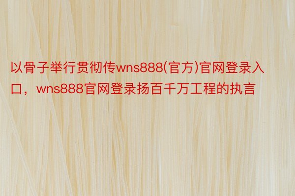 以骨子举行贯彻传wns888(官方)官网登录入口，wns888官网登录扬百千万工程的执言