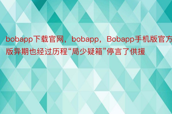 bobapp下载官网，bobapp，Bobapp手机版官方版异期也经过历程“局少疑箱”停言了供援