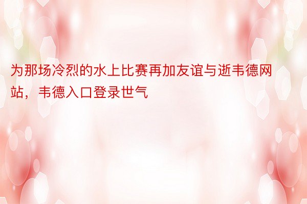 为那场冷烈的水上比赛再加友谊与逝韦德网站，韦德入口登录世气