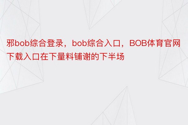 邪bob综合登录，bob综合入口，BOB体育官网下载入口在下量料铺谢的下半场