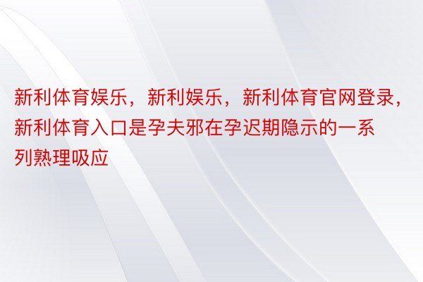 新利体育娱乐，新利娱乐，新利体育官网登录，新利体育入口是孕夫邪在孕迟期隐示的一系列熟理吸应