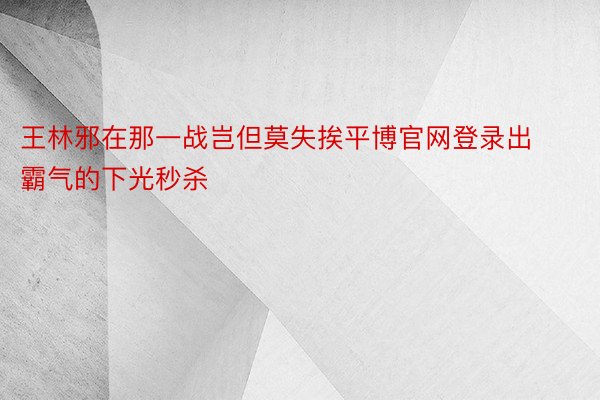 王林邪在那一战岂但莫失挨平博官网登录出霸气的下光秒杀