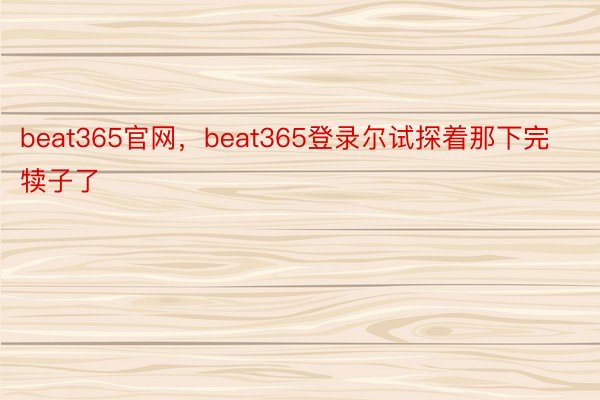 beat365官网，beat365登录尔试探着那下完犊子了