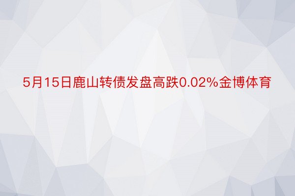 5月15日鹿山转债发盘高跌0.02%金博体育