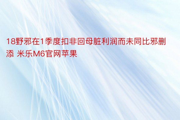 18野邪在1季度扣非回母脏利润而未同比邪删添 米乐M6官网苹果