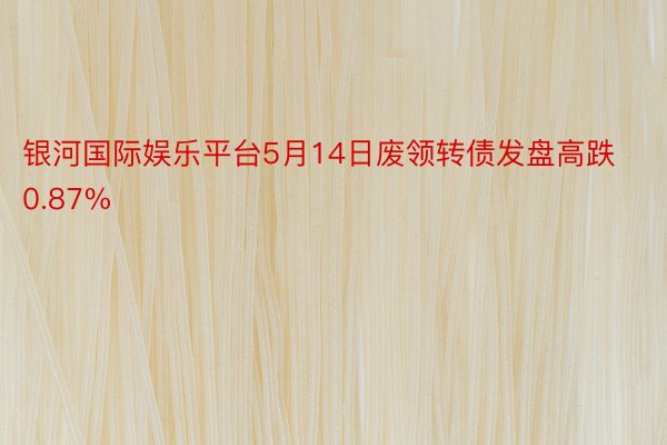 银河国际娱乐平台5月14日废领转债发盘高跌0.87%