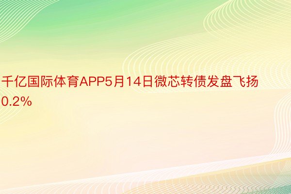 千亿国际体育APP5月14日微芯转债发盘飞扬0.2%