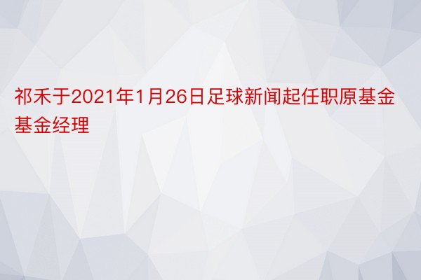 祁禾于2021年1月26日足球新闻起任职原基金基金经理