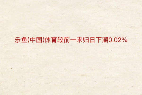 乐鱼(中国)体育较前一来归日下潮0.02%