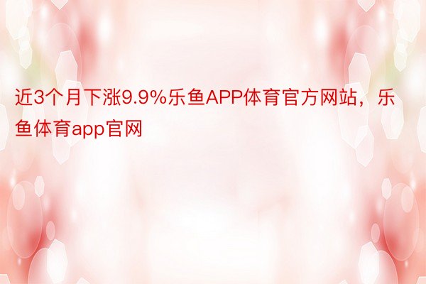 近3个月下涨9.9%乐鱼APP体育官方网站，乐鱼体育app官网