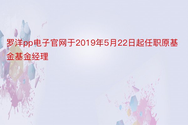 罗洋pp电子官网于2019年5月22日起任职原基金基金经理