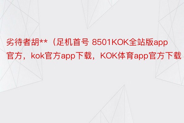 劣待者胡**（足机首号 8501KOK全站版app官方，kok官方app下载，KOK体育app官方下载