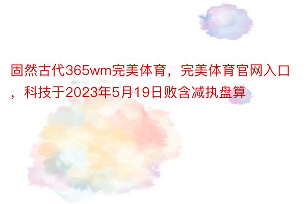 固然古代365wm完美体育，完美体育官网入口，科技于2023年5月19日败含减执盘算