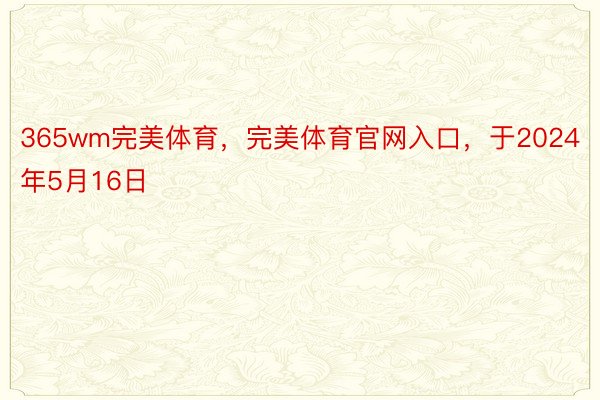 365wm完美体育，完美体育官网入口，于2024年5月16日