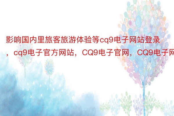 影响国内里旅客旅游体验等cq9电子网站登录，cq9电子官方网站，CQ9电子官网，CQ9电子网站