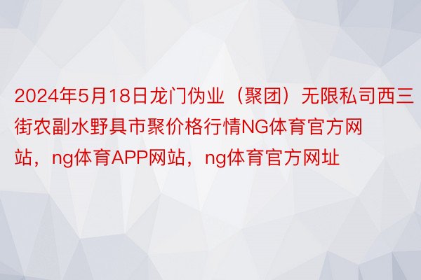 2024年5月18日龙门伪业（聚团）无限私司西三街农副水野具市聚价格行情NG体育官方网站，ng体育APP网站，ng体育官方网址