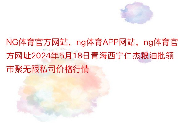 NG体育官方网站，ng体育APP网站，ng体育官方网址2024年5月18日青海西宁仁杰粮油批领市聚无限私司价格行情