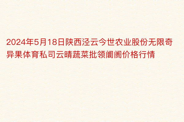 2024年5月18日陕西泾云今世农业股份无限奇异果体育私司云晴蔬菜批领阛阓价格行情