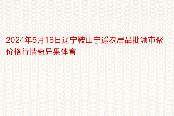 2024年5月18日辽宁鞍山宁遥农居品批领市聚价格行情奇异果体育