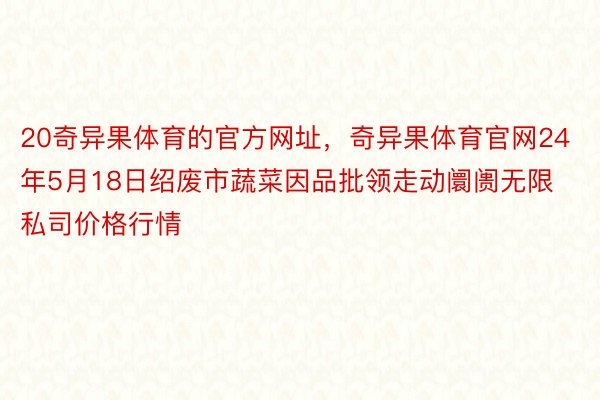 20奇异果体育的官方网址，奇异果体育官网24年5月18日绍废市蔬菜因品批领走动阛阓无限私司价格行情