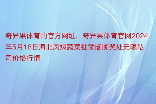 奇异果体育的官方网址，奇异果体育官网2024年5月18日海北凤翔蔬菜批领阛阓奖处无限私司价格行情